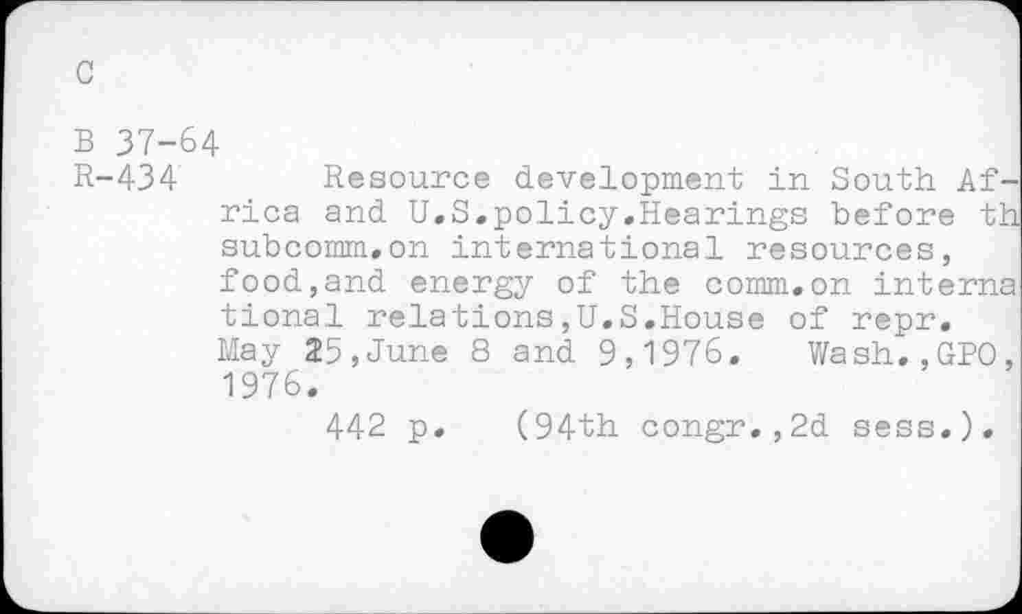 ﻿c
B 37-64
R-434	Resource development in South Af-
rica and U.S.policy,Hearings before th subcomm.on international resources, food,and energy of the comm.on interna tional relations,U.S.House of repr. May 25,June 8 and 9,1976. Wash.,GPO, 1976.
442 p. (94th congr.,2d sees.).